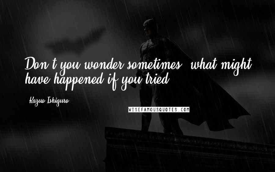 Kazuo Ishiguro Quotes: Don't you wonder sometimes, what might have happened if you tried?