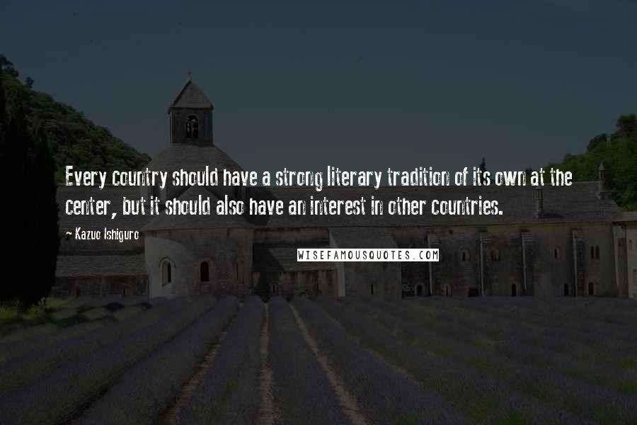 Kazuo Ishiguro Quotes: Every country should have a strong literary tradition of its own at the center, but it should also have an interest in other countries.