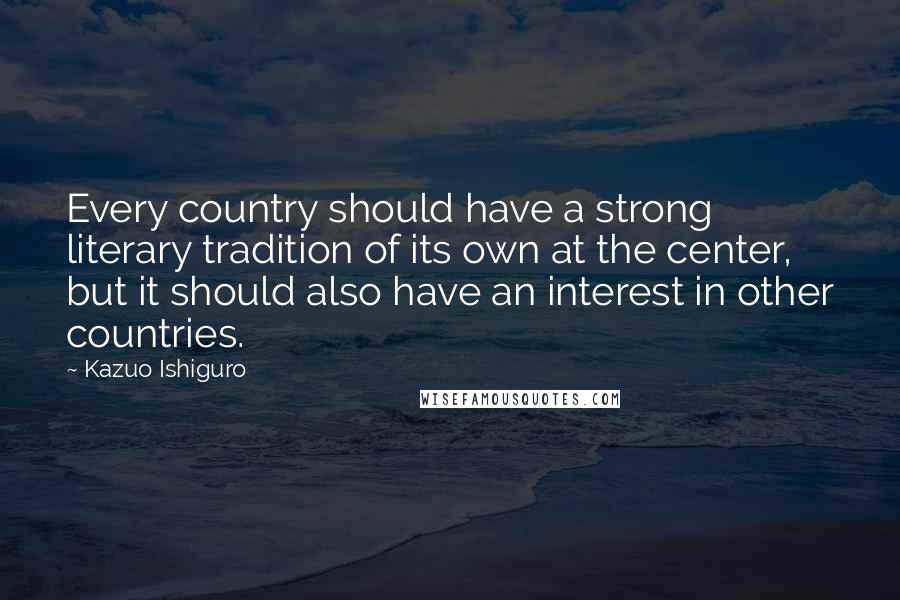 Kazuo Ishiguro Quotes: Every country should have a strong literary tradition of its own at the center, but it should also have an interest in other countries.