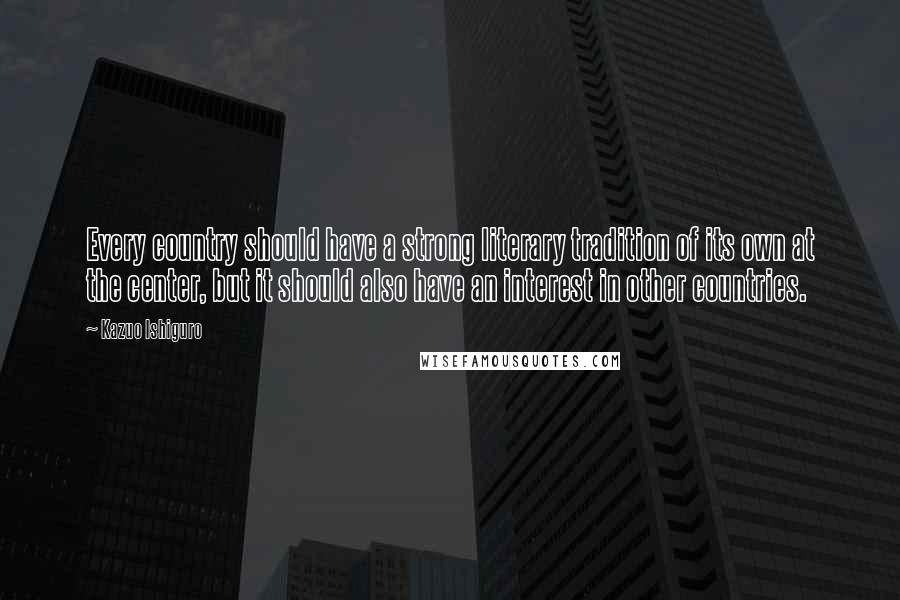 Kazuo Ishiguro Quotes: Every country should have a strong literary tradition of its own at the center, but it should also have an interest in other countries.