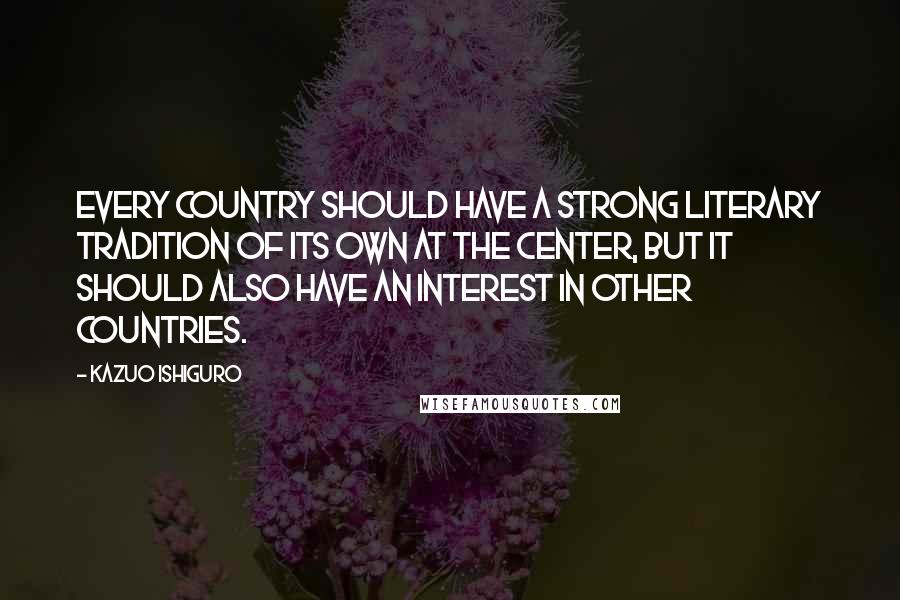 Kazuo Ishiguro Quotes: Every country should have a strong literary tradition of its own at the center, but it should also have an interest in other countries.