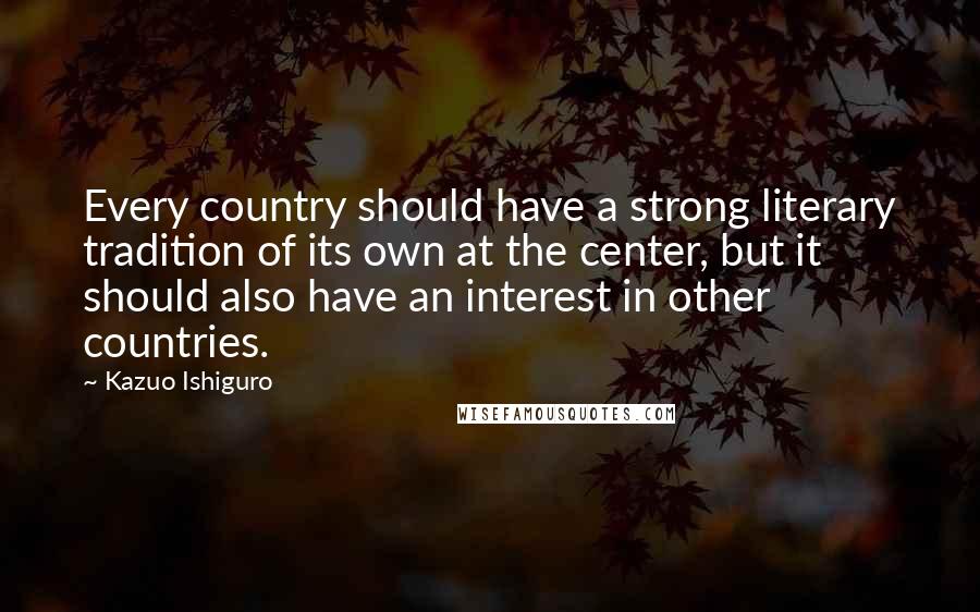 Kazuo Ishiguro Quotes: Every country should have a strong literary tradition of its own at the center, but it should also have an interest in other countries.