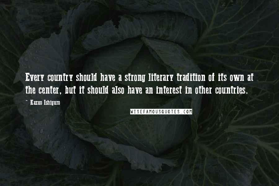 Kazuo Ishiguro Quotes: Every country should have a strong literary tradition of its own at the center, but it should also have an interest in other countries.