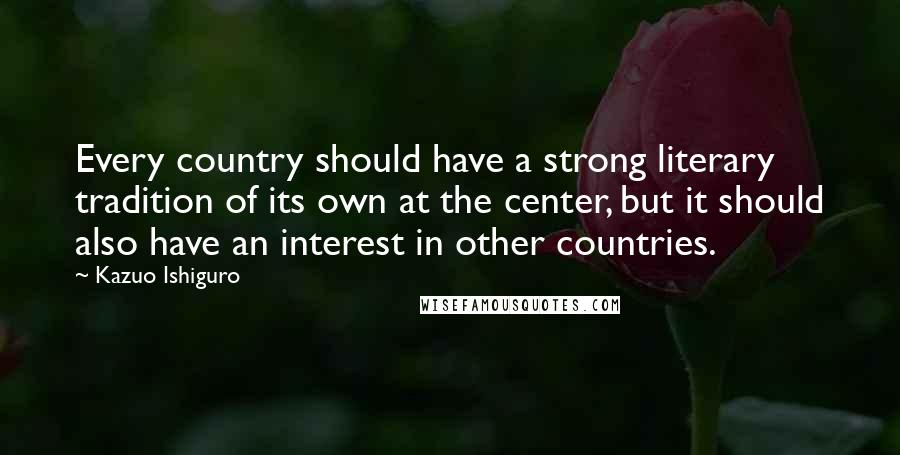 Kazuo Ishiguro Quotes: Every country should have a strong literary tradition of its own at the center, but it should also have an interest in other countries.