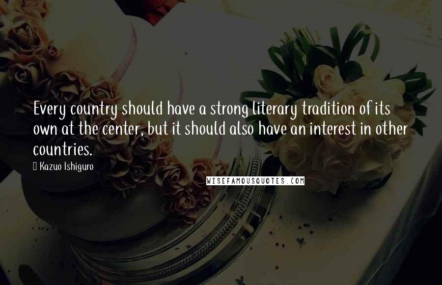 Kazuo Ishiguro Quotes: Every country should have a strong literary tradition of its own at the center, but it should also have an interest in other countries.