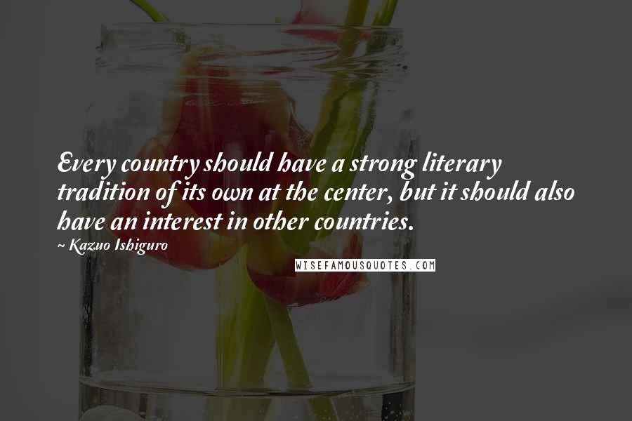 Kazuo Ishiguro Quotes: Every country should have a strong literary tradition of its own at the center, but it should also have an interest in other countries.