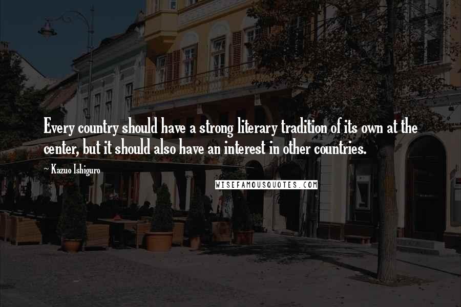 Kazuo Ishiguro Quotes: Every country should have a strong literary tradition of its own at the center, but it should also have an interest in other countries.