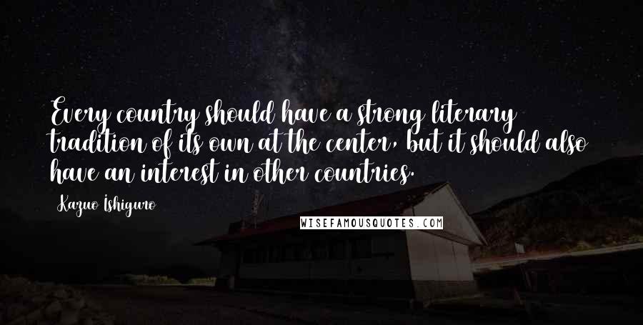 Kazuo Ishiguro Quotes: Every country should have a strong literary tradition of its own at the center, but it should also have an interest in other countries.