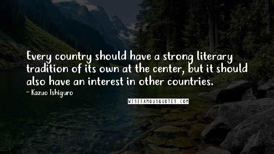 Kazuo Ishiguro Quotes: Every country should have a strong literary tradition of its own at the center, but it should also have an interest in other countries.