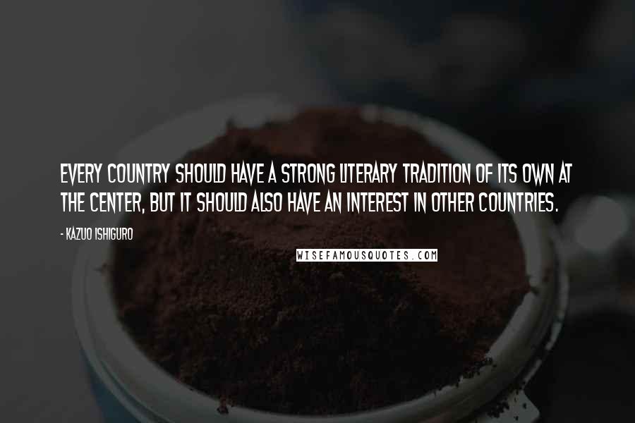 Kazuo Ishiguro Quotes: Every country should have a strong literary tradition of its own at the center, but it should also have an interest in other countries.