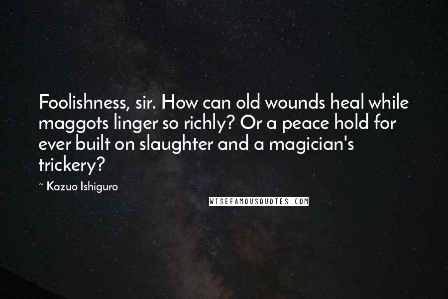 Kazuo Ishiguro Quotes: Foolishness, sir. How can old wounds heal while maggots linger so richly? Or a peace hold for ever built on slaughter and a magician's trickery?