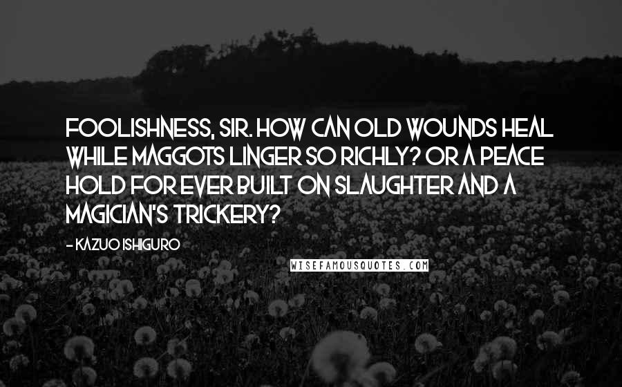 Kazuo Ishiguro Quotes: Foolishness, sir. How can old wounds heal while maggots linger so richly? Or a peace hold for ever built on slaughter and a magician's trickery?