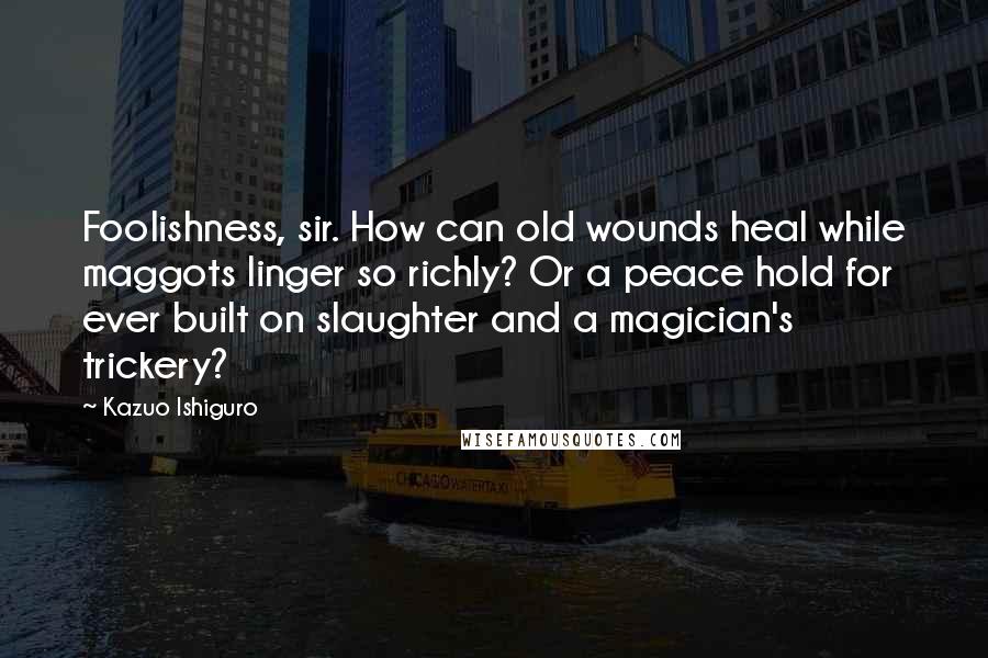 Kazuo Ishiguro Quotes: Foolishness, sir. How can old wounds heal while maggots linger so richly? Or a peace hold for ever built on slaughter and a magician's trickery?