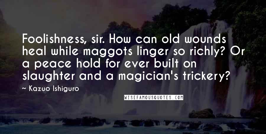 Kazuo Ishiguro Quotes: Foolishness, sir. How can old wounds heal while maggots linger so richly? Or a peace hold for ever built on slaughter and a magician's trickery?