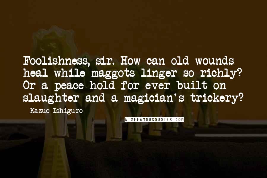 Kazuo Ishiguro Quotes: Foolishness, sir. How can old wounds heal while maggots linger so richly? Or a peace hold for ever built on slaughter and a magician's trickery?