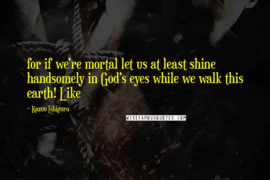 Kazuo Ishiguro Quotes: for if we're mortal let us at least shine handsomely in God's eyes while we walk this earth! Like