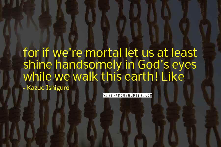 Kazuo Ishiguro Quotes: for if we're mortal let us at least shine handsomely in God's eyes while we walk this earth! Like