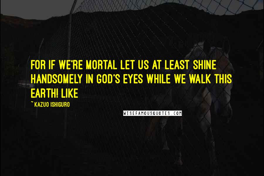 Kazuo Ishiguro Quotes: for if we're mortal let us at least shine handsomely in God's eyes while we walk this earth! Like