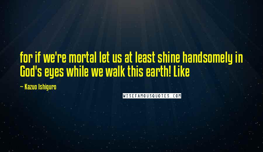 Kazuo Ishiguro Quotes: for if we're mortal let us at least shine handsomely in God's eyes while we walk this earth! Like