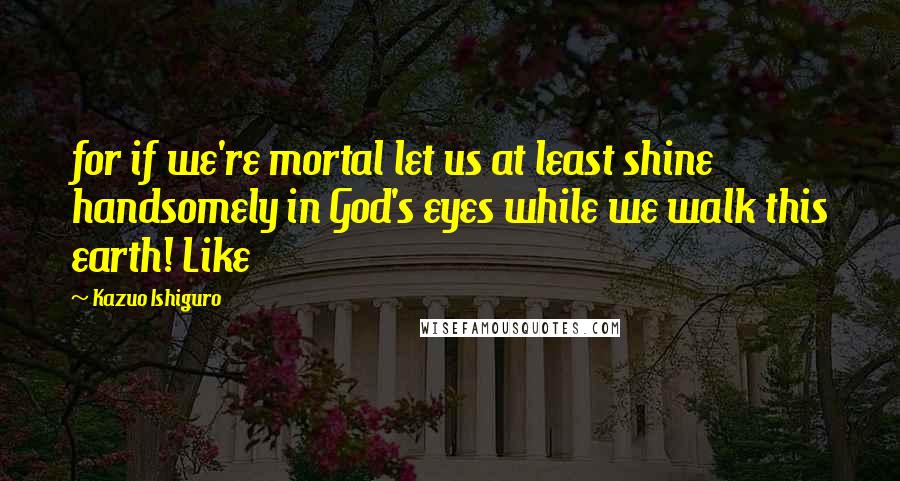 Kazuo Ishiguro Quotes: for if we're mortal let us at least shine handsomely in God's eyes while we walk this earth! Like