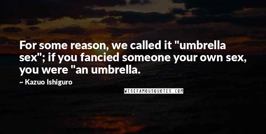 Kazuo Ishiguro Quotes: For some reason, we called it "umbrella sex"; if you fancied someone your own sex, you were "an umbrella.