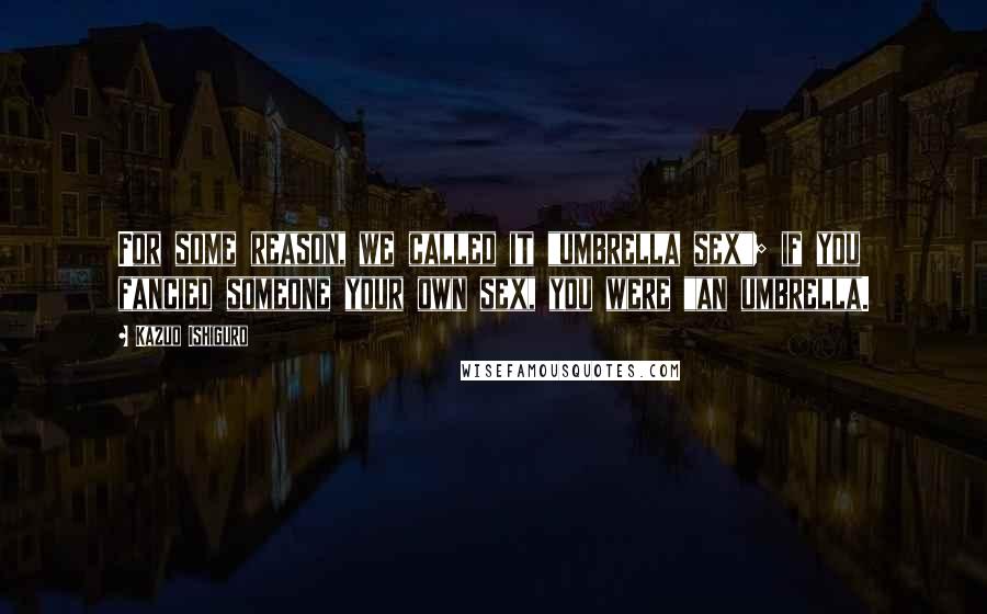 Kazuo Ishiguro Quotes: For some reason, we called it "umbrella sex"; if you fancied someone your own sex, you were "an umbrella.