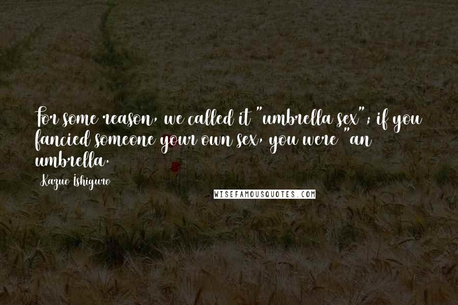 Kazuo Ishiguro Quotes: For some reason, we called it "umbrella sex"; if you fancied someone your own sex, you were "an umbrella.