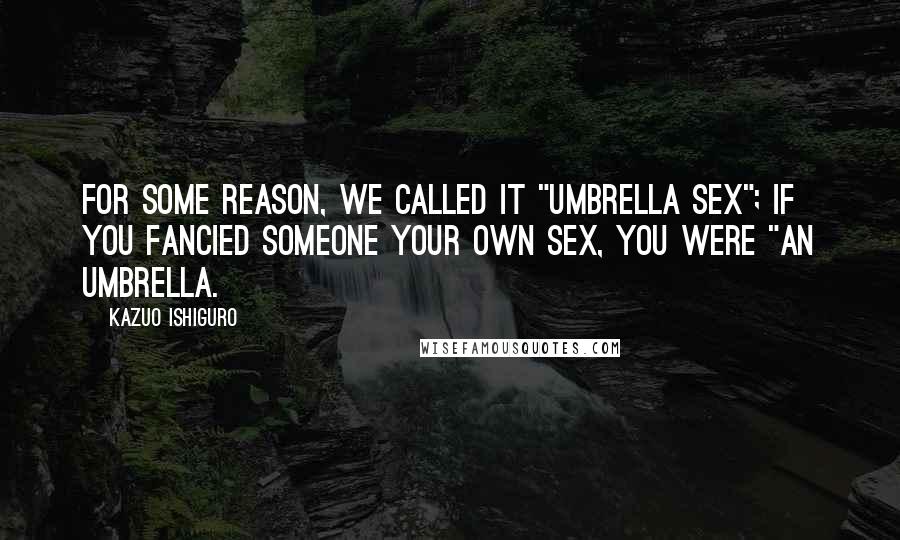 Kazuo Ishiguro Quotes: For some reason, we called it "umbrella sex"; if you fancied someone your own sex, you were "an umbrella.