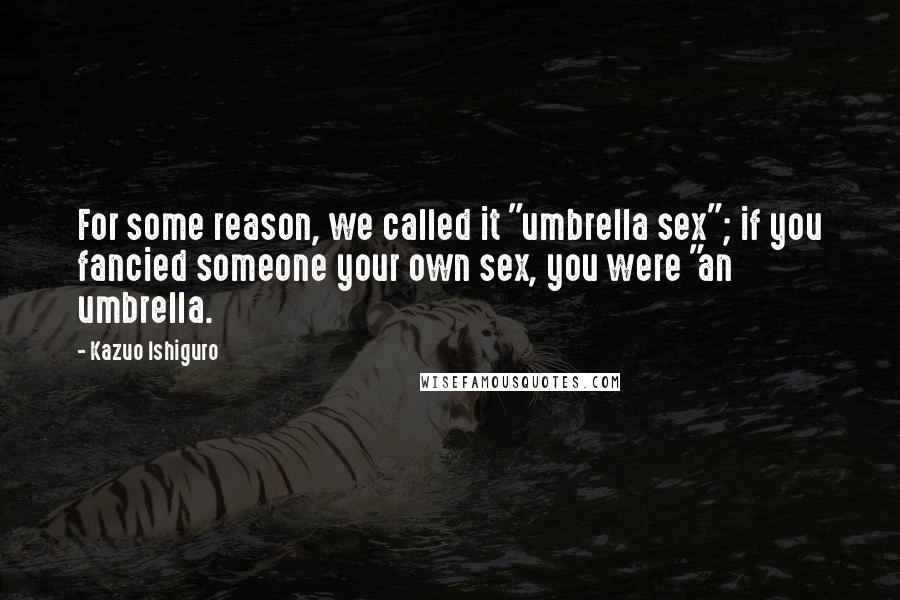 Kazuo Ishiguro Quotes: For some reason, we called it "umbrella sex"; if you fancied someone your own sex, you were "an umbrella.