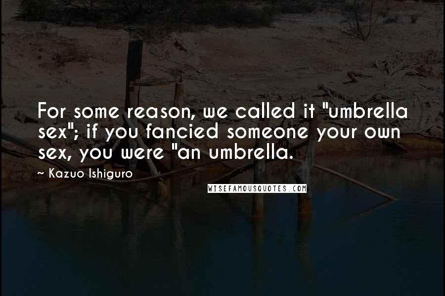 Kazuo Ishiguro Quotes: For some reason, we called it "umbrella sex"; if you fancied someone your own sex, you were "an umbrella.