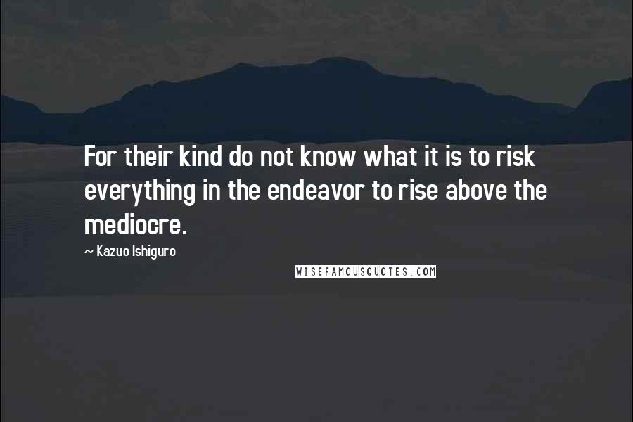 Kazuo Ishiguro Quotes: For their kind do not know what it is to risk everything in the endeavor to rise above the mediocre.