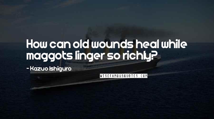 Kazuo Ishiguro Quotes: How can old wounds heal while maggots linger so richly?