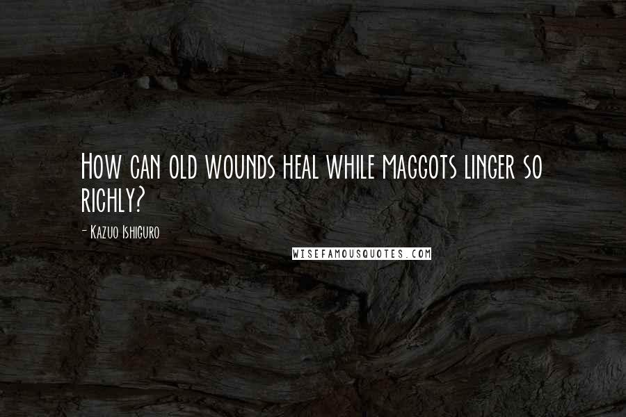 Kazuo Ishiguro Quotes: How can old wounds heal while maggots linger so richly?