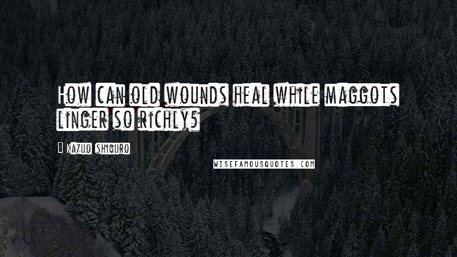 Kazuo Ishiguro Quotes: How can old wounds heal while maggots linger so richly?