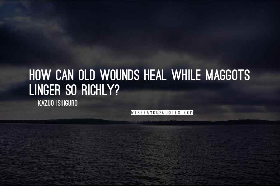 Kazuo Ishiguro Quotes: How can old wounds heal while maggots linger so richly?