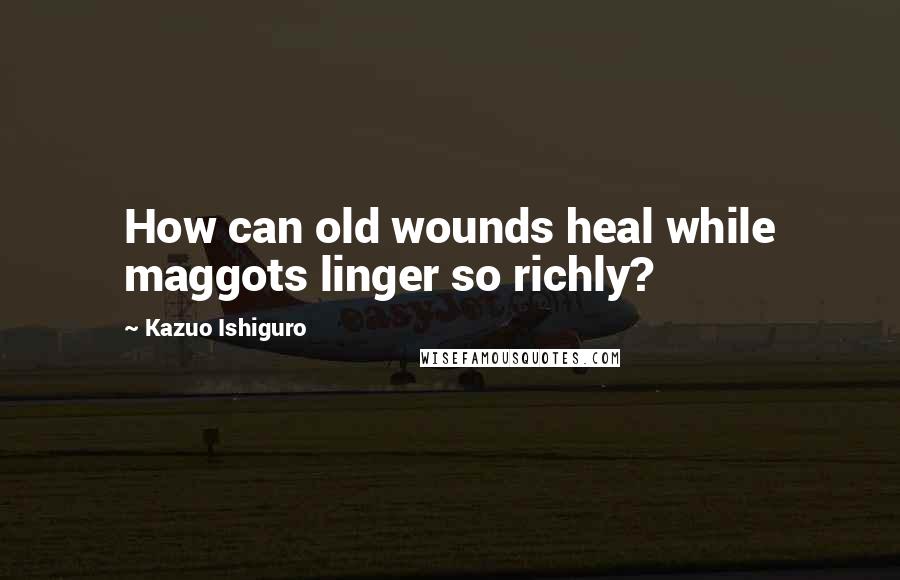 Kazuo Ishiguro Quotes: How can old wounds heal while maggots linger so richly?