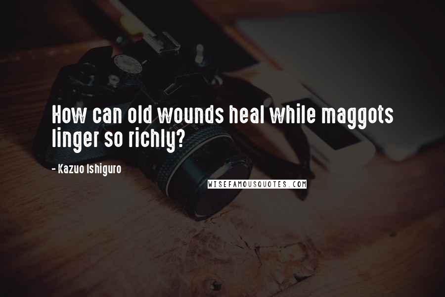 Kazuo Ishiguro Quotes: How can old wounds heal while maggots linger so richly?