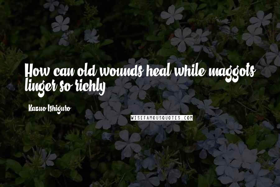 Kazuo Ishiguro Quotes: How can old wounds heal while maggots linger so richly?