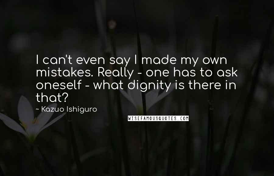Kazuo Ishiguro Quotes: I can't even say I made my own mistakes. Really - one has to ask oneself - what dignity is there in that?