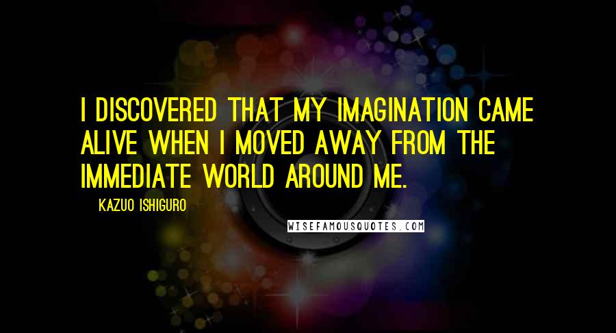 Kazuo Ishiguro Quotes: I discovered that my imagination came alive when I moved away from the immediate world around me.