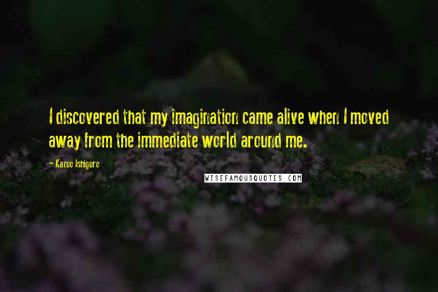 Kazuo Ishiguro Quotes: I discovered that my imagination came alive when I moved away from the immediate world around me.