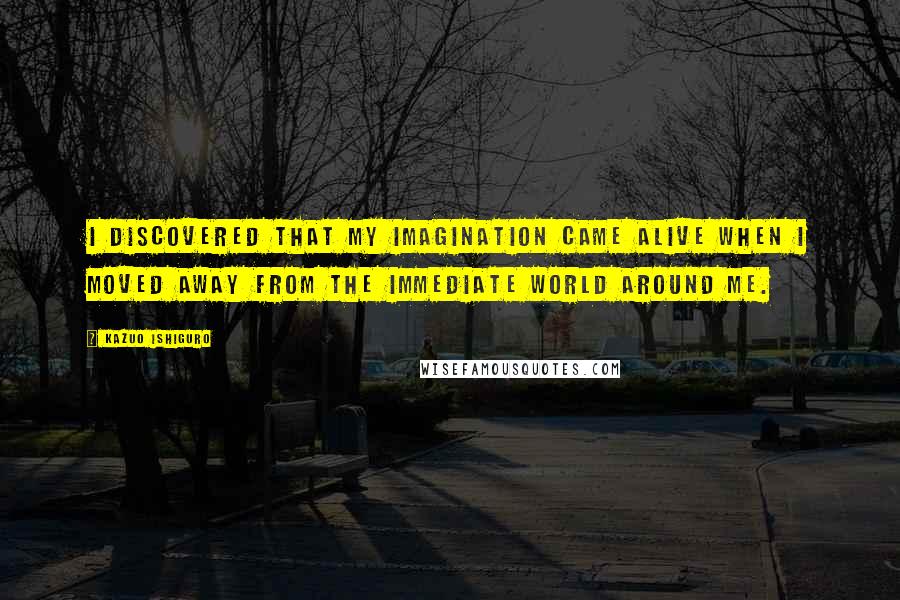 Kazuo Ishiguro Quotes: I discovered that my imagination came alive when I moved away from the immediate world around me.