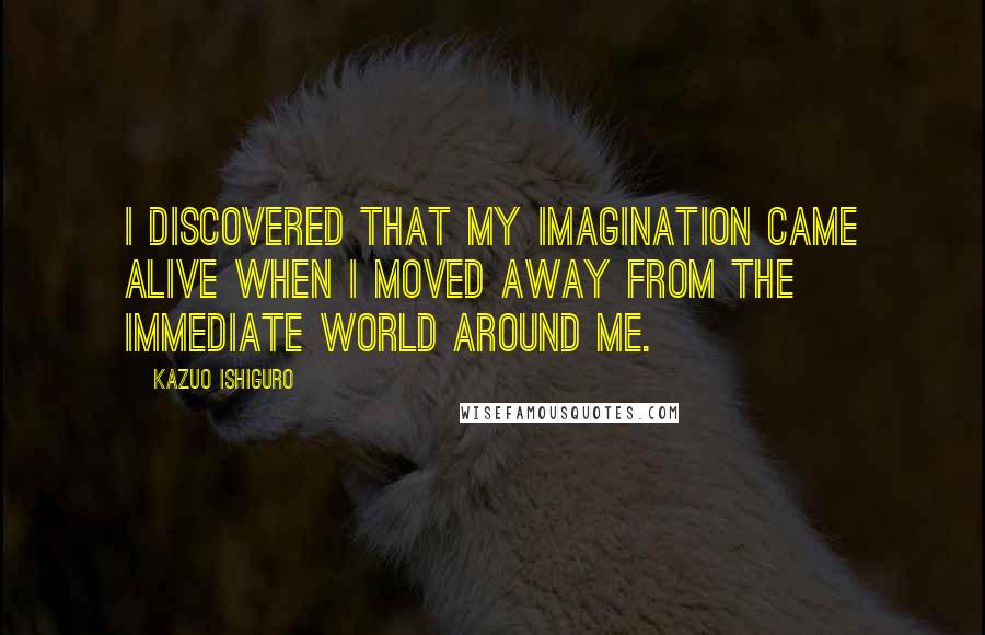 Kazuo Ishiguro Quotes: I discovered that my imagination came alive when I moved away from the immediate world around me.