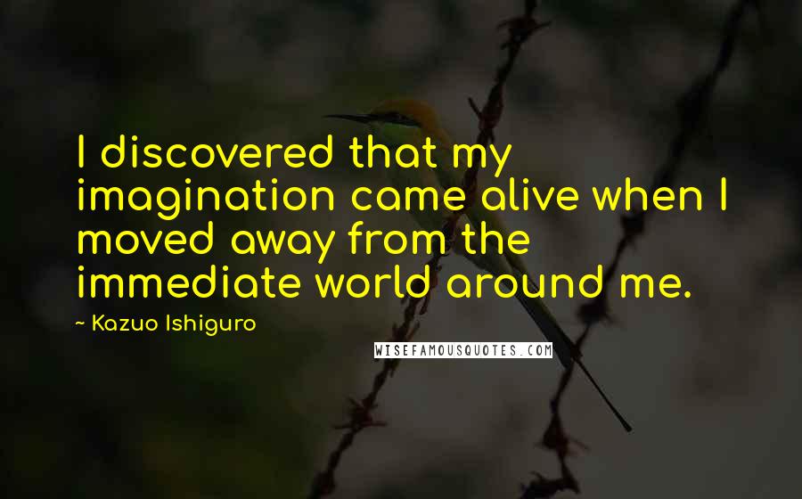 Kazuo Ishiguro Quotes: I discovered that my imagination came alive when I moved away from the immediate world around me.