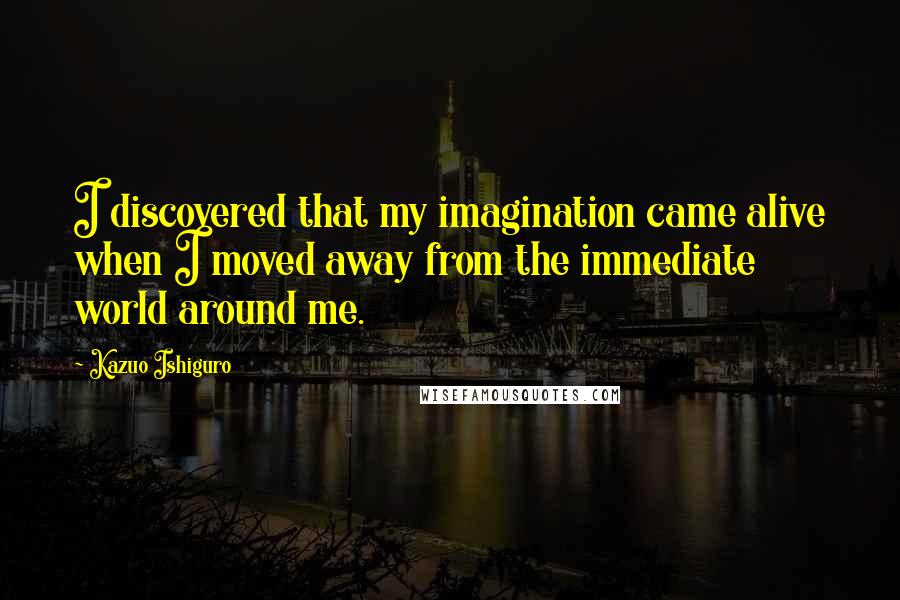 Kazuo Ishiguro Quotes: I discovered that my imagination came alive when I moved away from the immediate world around me.