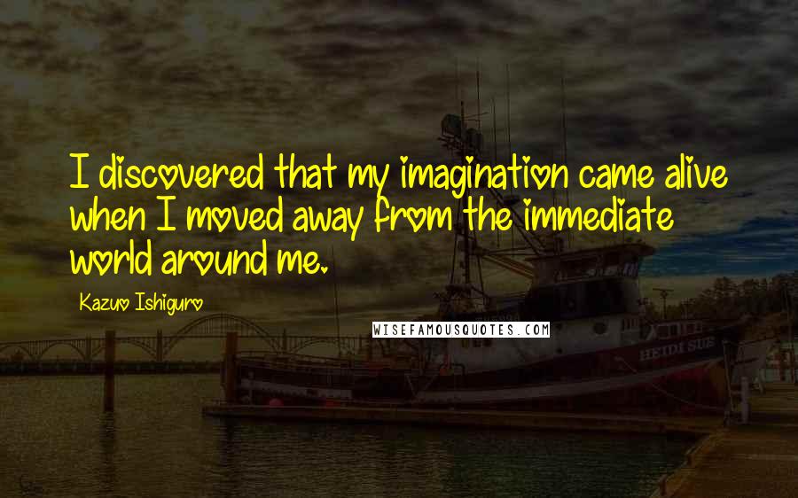 Kazuo Ishiguro Quotes: I discovered that my imagination came alive when I moved away from the immediate world around me.