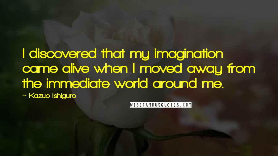 Kazuo Ishiguro Quotes: I discovered that my imagination came alive when I moved away from the immediate world around me.