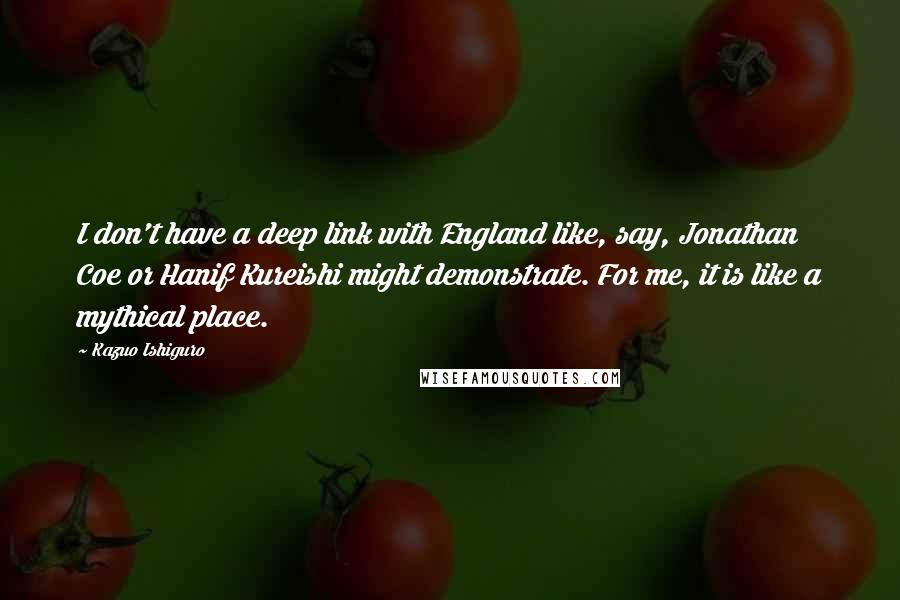 Kazuo Ishiguro Quotes: I don't have a deep link with England like, say, Jonathan Coe or Hanif Kureishi might demonstrate. For me, it is like a mythical place.