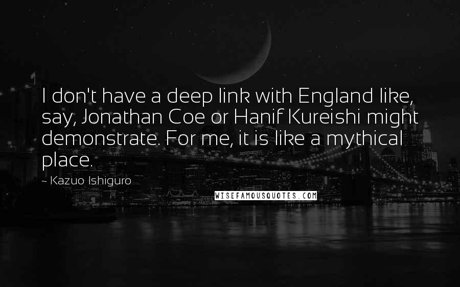 Kazuo Ishiguro Quotes: I don't have a deep link with England like, say, Jonathan Coe or Hanif Kureishi might demonstrate. For me, it is like a mythical place.