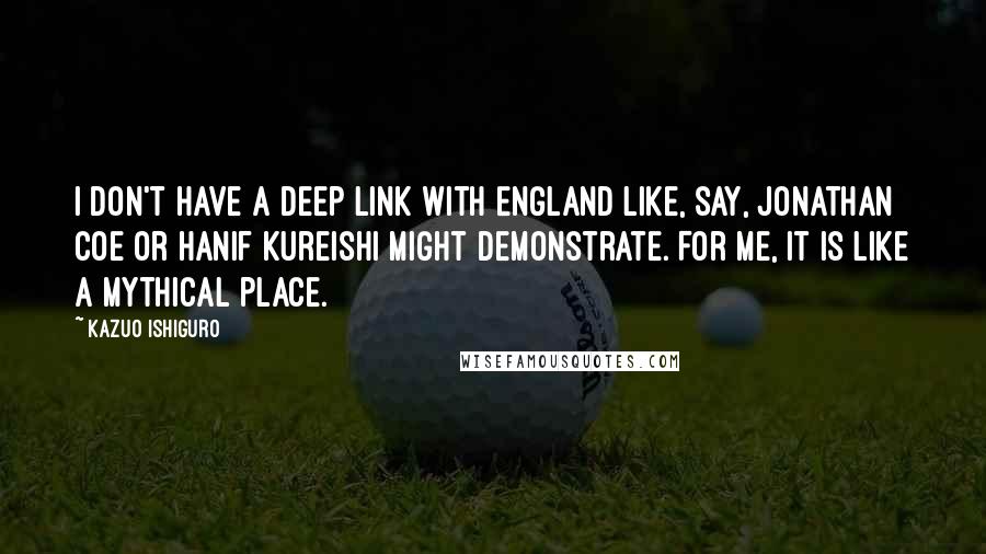 Kazuo Ishiguro Quotes: I don't have a deep link with England like, say, Jonathan Coe or Hanif Kureishi might demonstrate. For me, it is like a mythical place.